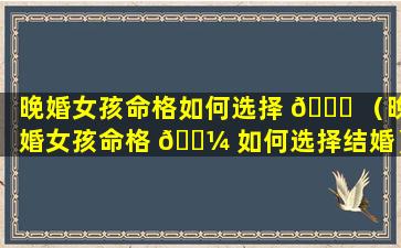 晚婚女孩命格如何选择 🕊 （晚婚女孩命格 🐼 如何选择结婚）